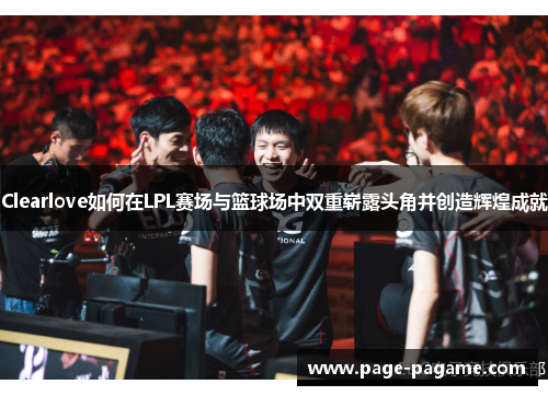 Clearlove如何在LPL赛场与篮球场中双重崭露头角并创造辉煌成就