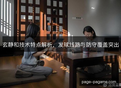 玄静和技术特点解析,发球线路与防守覆盖突出 玄静和技术特点解析,发球线路与防守覆盖突出