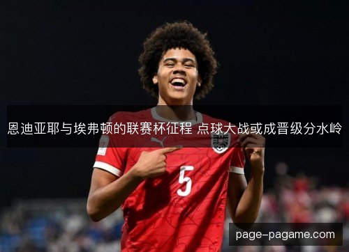 恩迪亚耶与埃弗顿的联赛杯征程 点球大战或成晋级分水岭 恩迪亚耶与埃弗顿的联赛杯征程 点球大战或成晋级分水岭